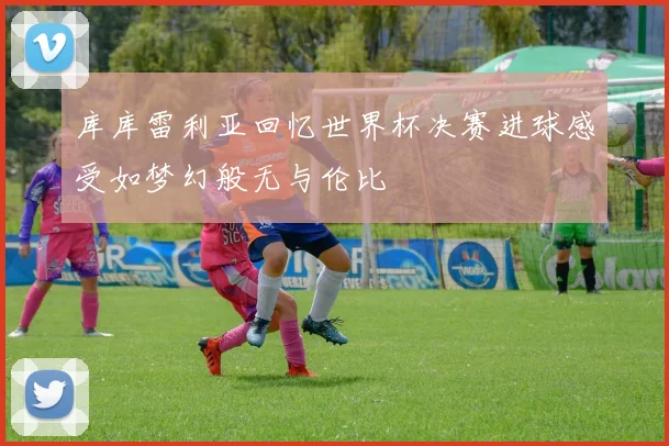 库库雷利亚回忆世界杯决赛进球感受如梦幻般无与伦比