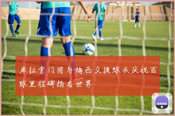 库拉索门将与梅西交换球衣庆祝百球里程碑扬名世界