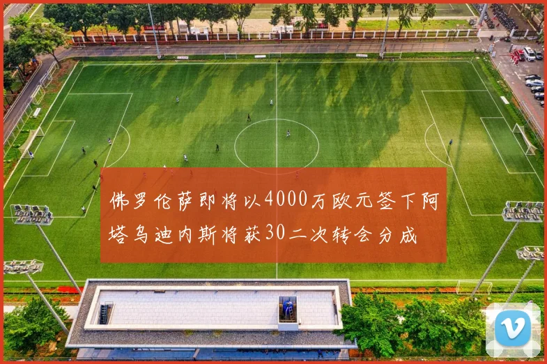 佛罗伦萨即将以4000万欧元签下阿塔乌迪内斯将获30二次转会分成