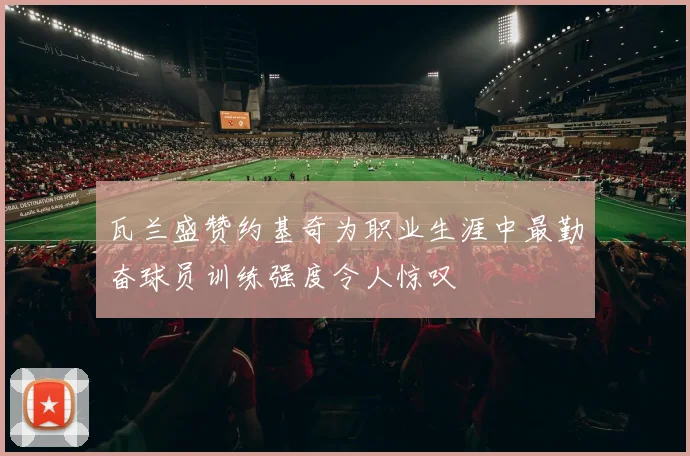 瓦兰盛赞约基奇为职业生涯中最勤奋球员训练强度令人惊叹