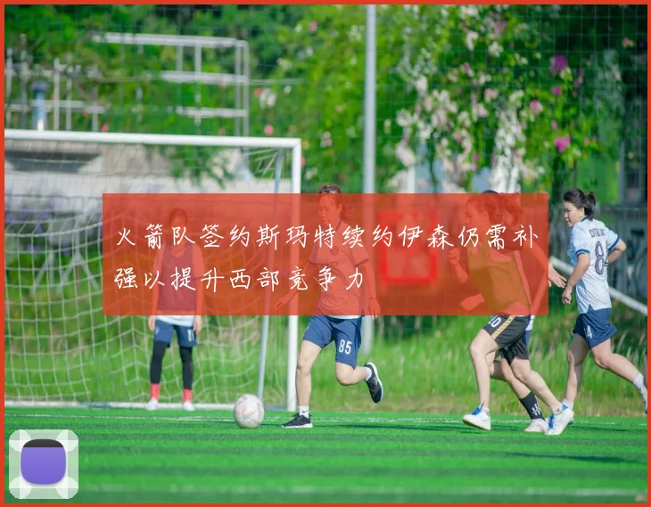火箭队签约斯玛特续约伊森仍需补强以提升西部竞争力