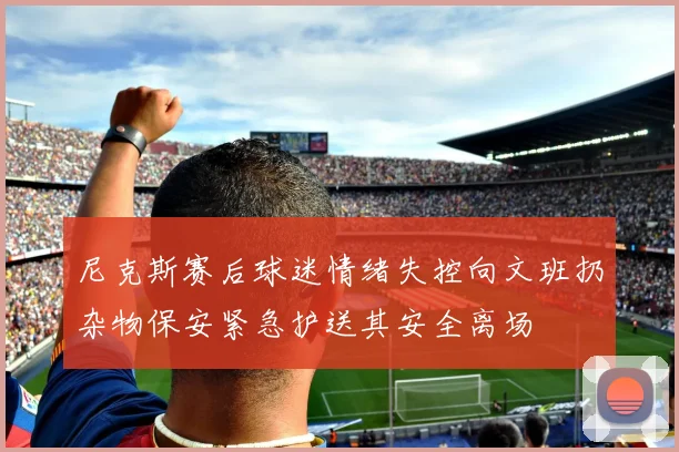 尼克斯赛后球迷情绪失控向文班扔杂物保安紧急护送其安全离场