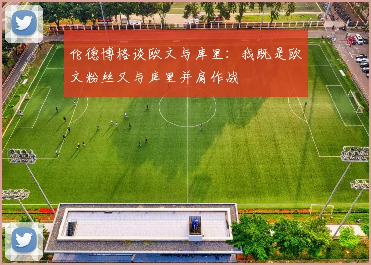 伦德博格谈欧文与库里：我既是欧文粉丝又与库里并肩作战