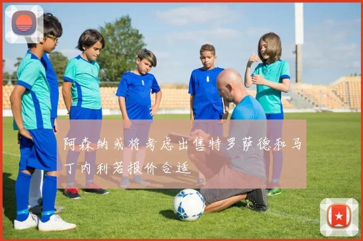 阿森纳或将考虑出售特罗萨德和马丁内利若报价合适