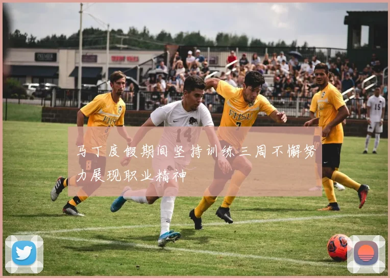 马丁度假期间坚持训练三周不懈努力展现职业精神