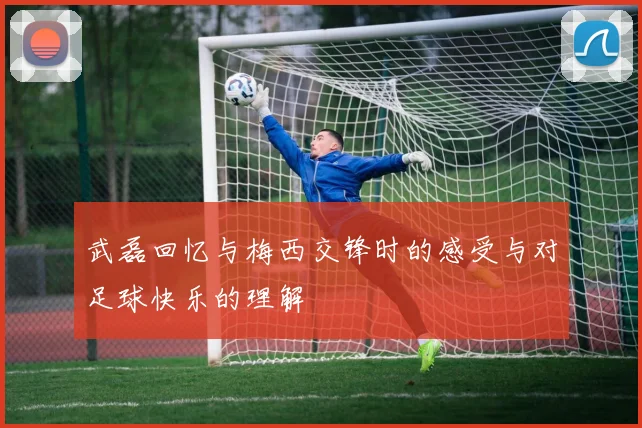 武磊回忆与梅西交锋时的感受与对足球快乐的理解