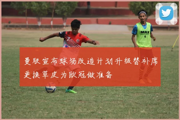 曼联宣布球场改造计划升级替补席更换草皮为欧冠做准备