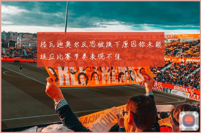 格瓦迪奥尔反思被换下原因称未能适应比赛节奏表现不佳