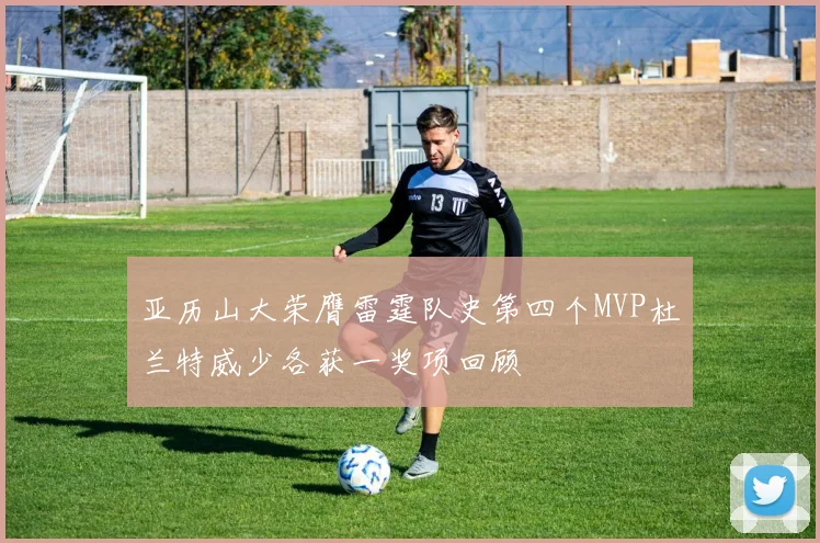 亚历山大荣膺雷霆队史第四个MVP杜兰特威少各获一奖项回顾