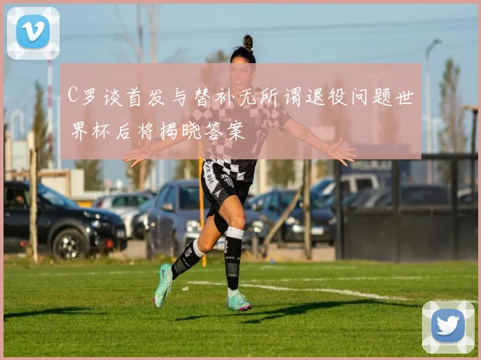 C罗谈首发与替补无所谓退役问题世界杯后将揭晓答案