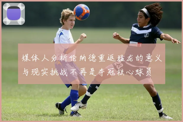 媒体人分析伦纳德重返猛龙的意义与现实挑战不再是夺冠核心球员