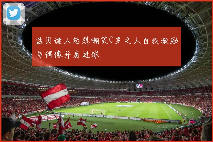 盐贝健人怒怼嘲笑C罗之人自我激励与偶像并肩进球