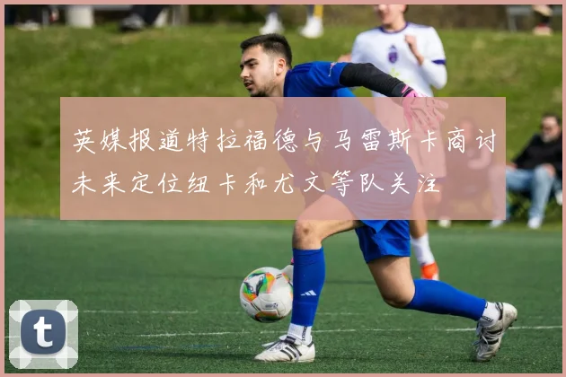 英媒报道特拉福德与马雷斯卡商讨未来定位纽卡和尤文等队关注