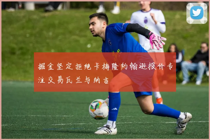 掘金坚定拒绝卡梅隆约翰逊报价专注交易瓦兰与纳吉