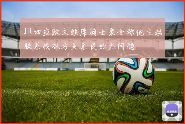 JR回应欧文缺席骑士聚会称他主动联系我双方关系良好无问题