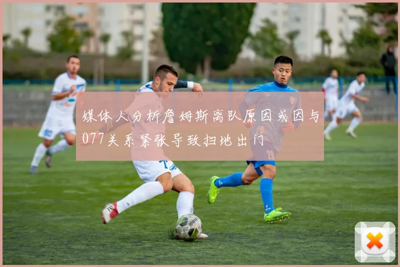 媒体人分析詹姆斯离队原因或因与077关系紧张导致扫地出门