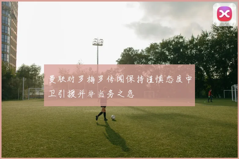 曼联对罗梅罗传闻保持谨慎态度中卫引援并非当务之急